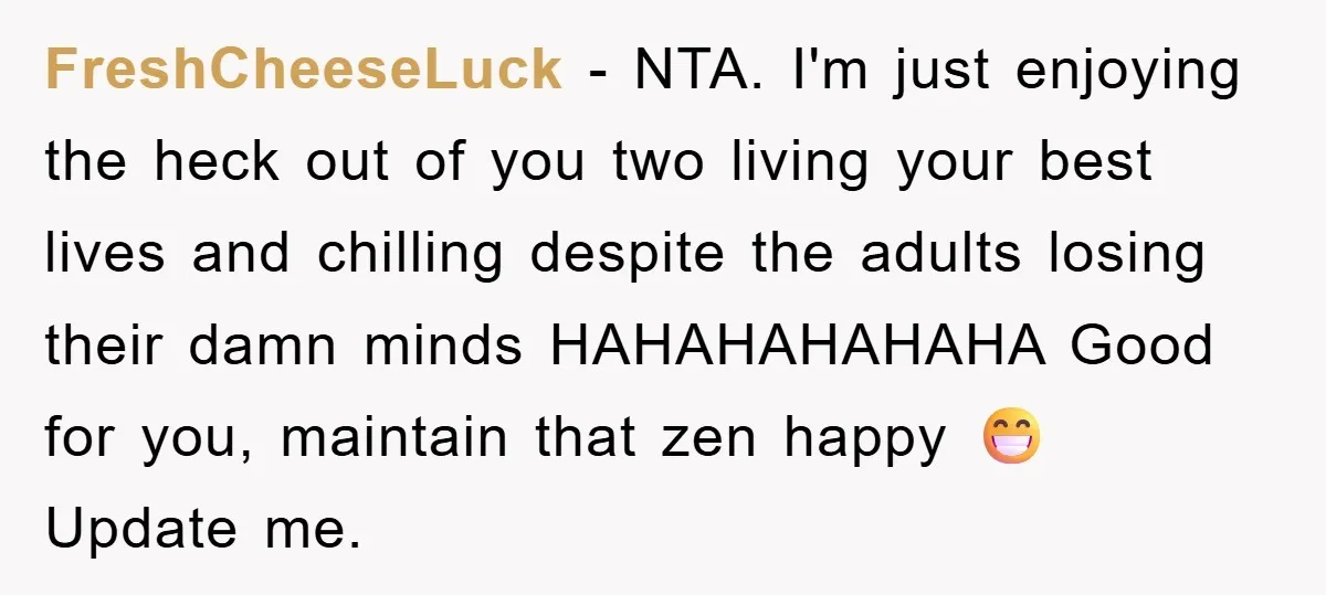 FreshCheeseLuck − NTA. I'm just enjoying the heck out of you two living your best lives and chilling despite the adults losing their damn minds HAHAHAHAHAHA Good for you, maintain...