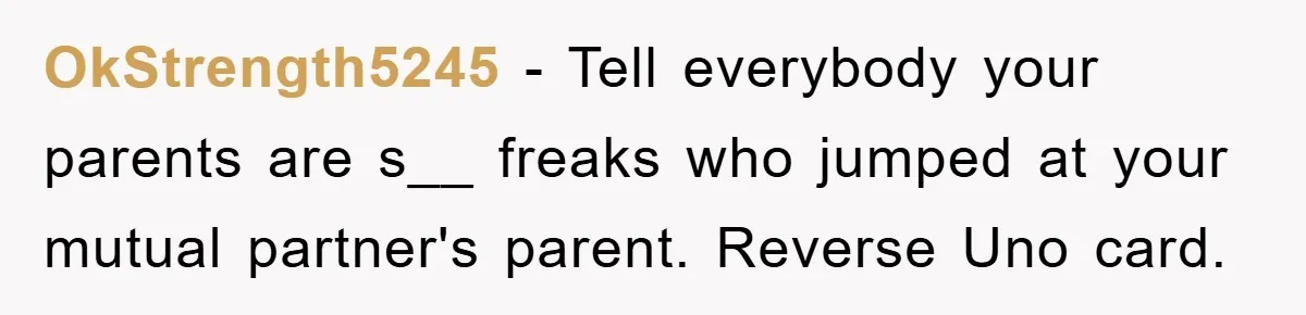 OkStrength5245 − Tell everybody your parents are s__ freaks who jumped at your mutual partner's parent. Reverse Uno card.