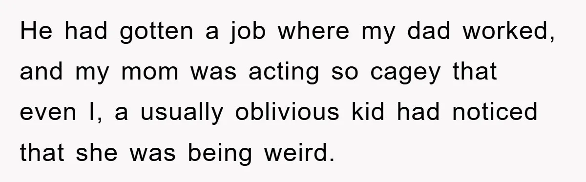 He had gotten a job where my dad worked, and my mom was acting so cagey that even I, a usually oblivious kid had noticed that she was being weird.
