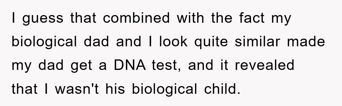 I guess that combined with the fact my biological dad and I look quite similar made my dad get a DNA test, and it revealed that I wasn't his biological...