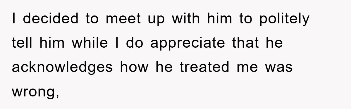 I decided to meet up with him to politely tell him while I do appreciate that he acknowledges how he treated me was wrong,