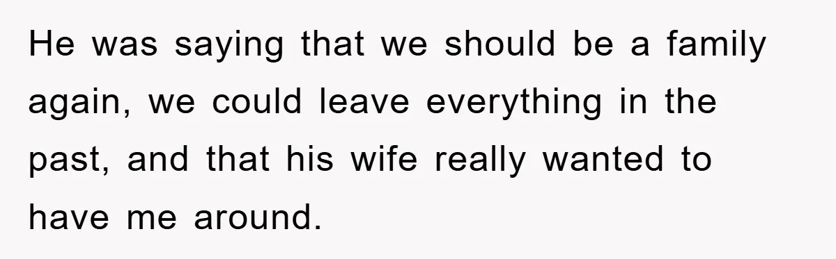 He was saying that we should be a family again, we could leave everything in the past, and that his wife really wanted to have me around.