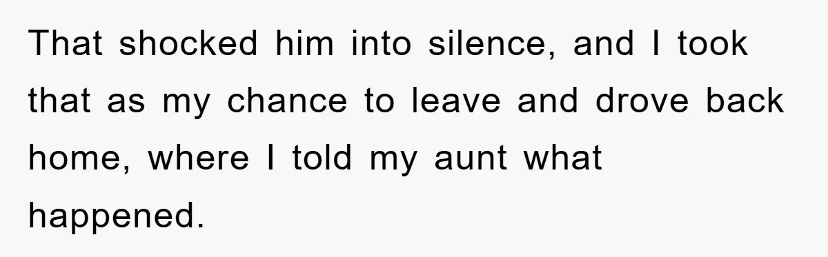 That shocked him into silence, and I took that as my chance to leave and drove back home, where I told my aunt what happened.