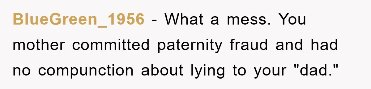 BlueGreen_1956 − What a mess. You mother committed paternity fraud and had no compunction about lying to your "dad."