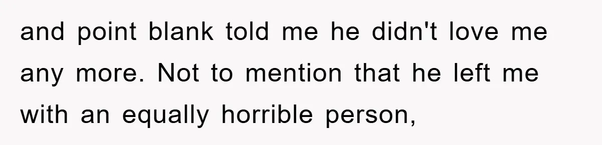 and point blank told me he didn't love me any more. Not to mention that he left me with an equally horrible person,