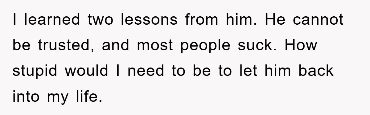 I learned two lessons from him. He cannot be trusted, and most people suck. How stupid would I need to be to let him back into my life.