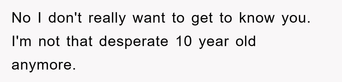 No I don't really want to get to know you. I'm not that desperate 10 year old anymore.