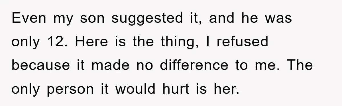 Even my son suggested it, and he was only 12. Here is the thing, I refused because it made no difference to me. The only person it would hurt is...