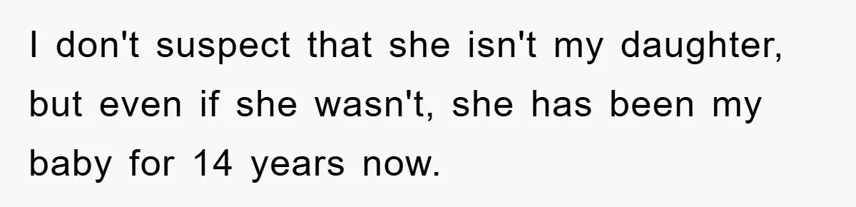 I don't suspect that she isn't my daughter, but even if she wasn't, she has been my baby for 14 years now.