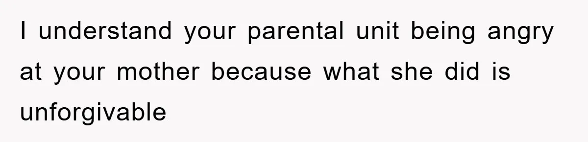 I understand your parental unit being angry at your mother because what she did is unforgivable