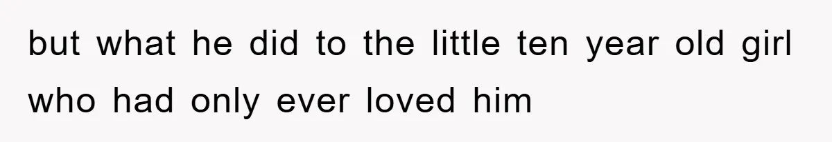 but what he did to the little ten year old girl who had only ever loved him