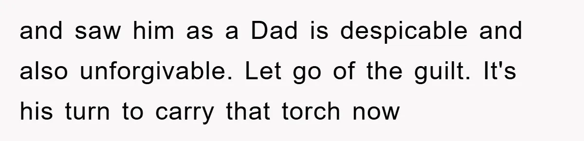 and saw him as a Dad is despicable and also unforgivable. Let go of the guilt. It's his turn to carry that torch now
