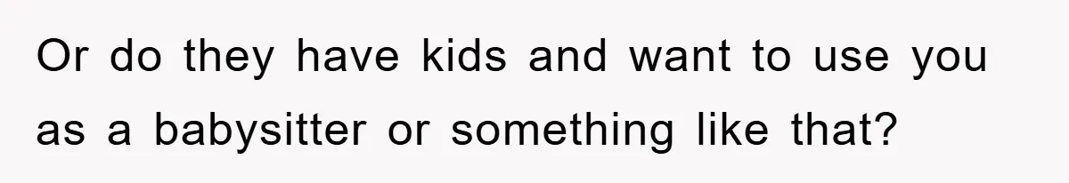 Or do they have kids and want to use you as a babysitter or something like that?