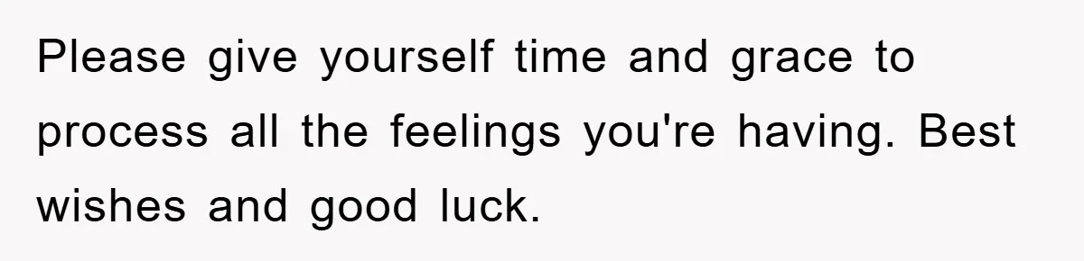 Please give yourself time and grace to process all the feelings you're having. Best wishes and good luck.