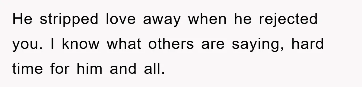 He stripped love away when he rejected you. I know what others are saying, hard time for him and all.
