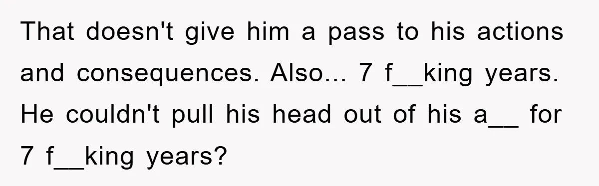 That doesn't give him a pass to his actions and consequences. Also... 7 f__king years. He couldn't pull his head out of his a__ for 7 f__king years?