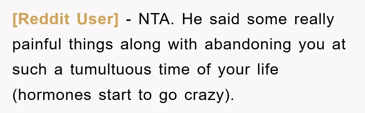 [Reddit User] − NTA. He said some really painful things along with abandoning you at such a tumultuous time of your life (hormones start to go crazy).