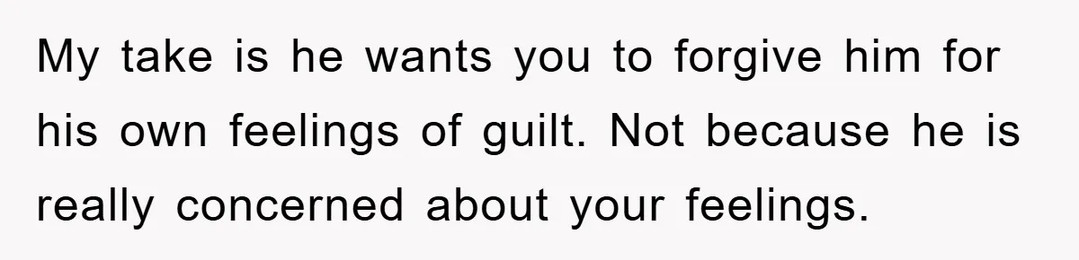 My take is he wants you to forgive him for his own feelings of guilt. Not because he is really concerned about your feelings.