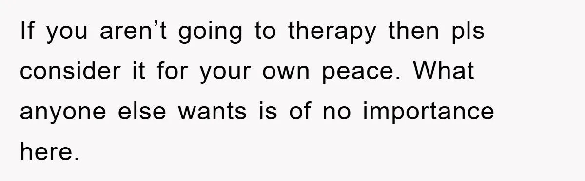 If you aren’t going to therapy then pls consider it for your own peace. What anyone else wants is of no importance here.