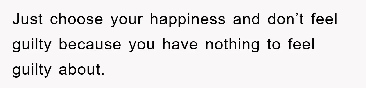 Just choose your happiness and don’t feel guilty because you have nothing to feel guilty about.