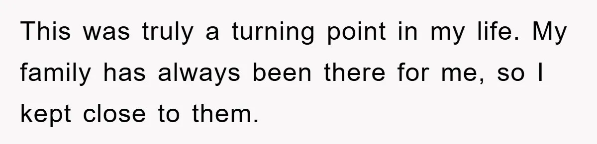 This was truly a turning point in my life. My family has always been there for me, so I kept close to them.