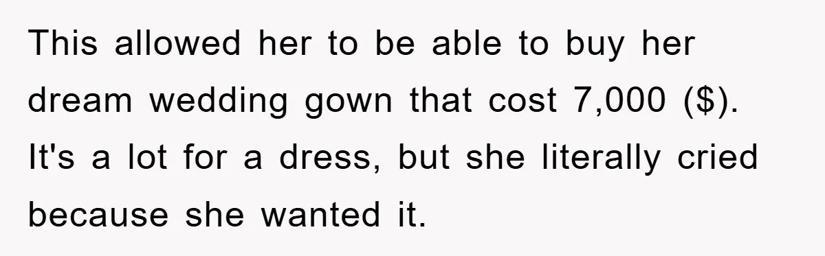This allowed her to be able to buy her dream wedding gown that cost 7,000 ($). It's a lot for a dress, but she literally cried because she wanted it.