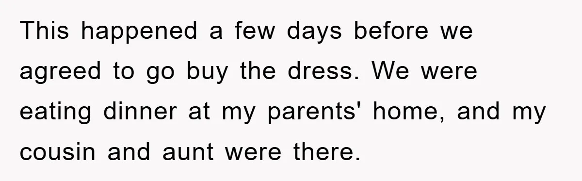 This happened a few days before we agreed to go buy the dress. We were eating dinner at my parents' home, and my cousin and aunt were there.
