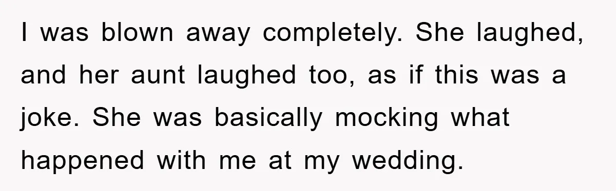 I was blown away completely. She laughed, and her aunt laughed too, as if this was a joke. She was basically mocking what happened with me at my wedding.