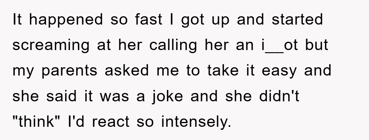 It happened so fast I got up and started screaming at her calling her an i__ot but my parents asked me to take it easy and she said it was...