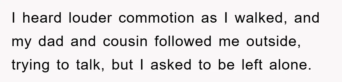 I heard louder commotion as I walked, and my dad and cousin followed me outside, trying to talk, but I asked to be left alone.
