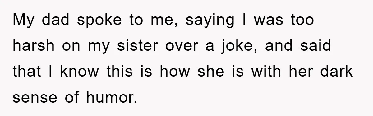My dad spoke to me, saying I was too harsh on my sister over a joke, and said that I know this is how she is with her dark sense...
