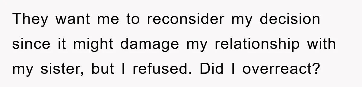 They want me to reconsider my decision since it might damage my relationship with my sister, but I refused. Did I overreact?