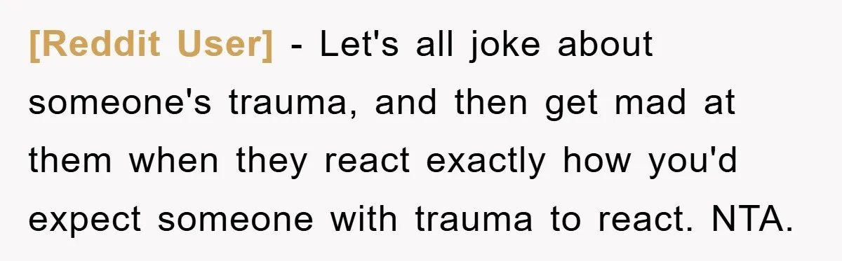 [Reddit User] − Let's all joke about someone's trauma, and then get mad at them when they react exactly how you'd expect someone with trauma to react. NTA.