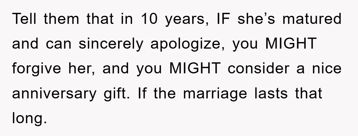 Tell them that in 10 years, IF she’s matured and can sincerely apologize, you MIGHT forgive her, and you MIGHT consider a nice anniversary gift. If the marriage lasts that...