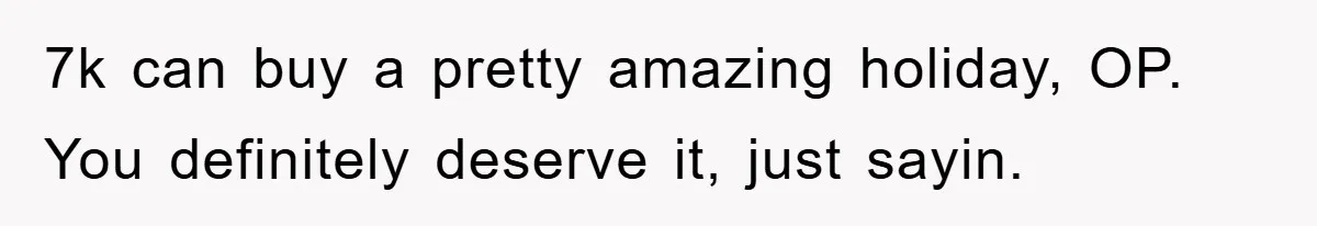 7k can buy a pretty amazing holiday, OP. You definitely deserve it, just sayin.