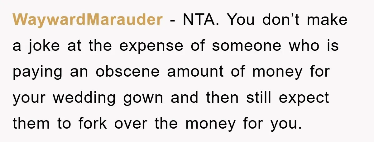 WaywardMarauder − NTA. You don’t make a joke at the expense of someone who is paying an obscene amount of money for your wedding gown and then still expect them...