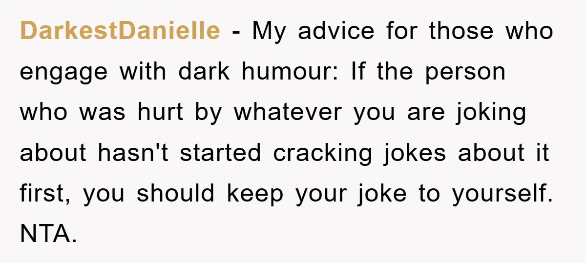 DarkestDanielle − My advice for those who engage with dark humour: If the person who was hurt by whatever you are joking about hasn't started cracking jokes about it first,...