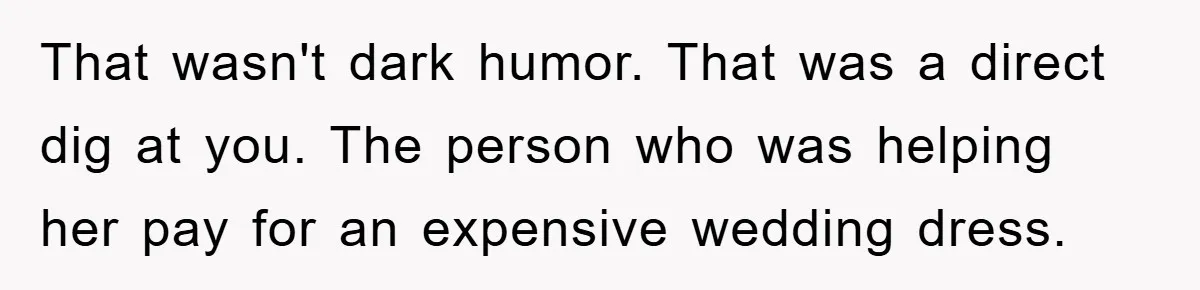 That wasn't dark humor. That was a direct dig at you. The person who was helping her pay for an expensive wedding dress.