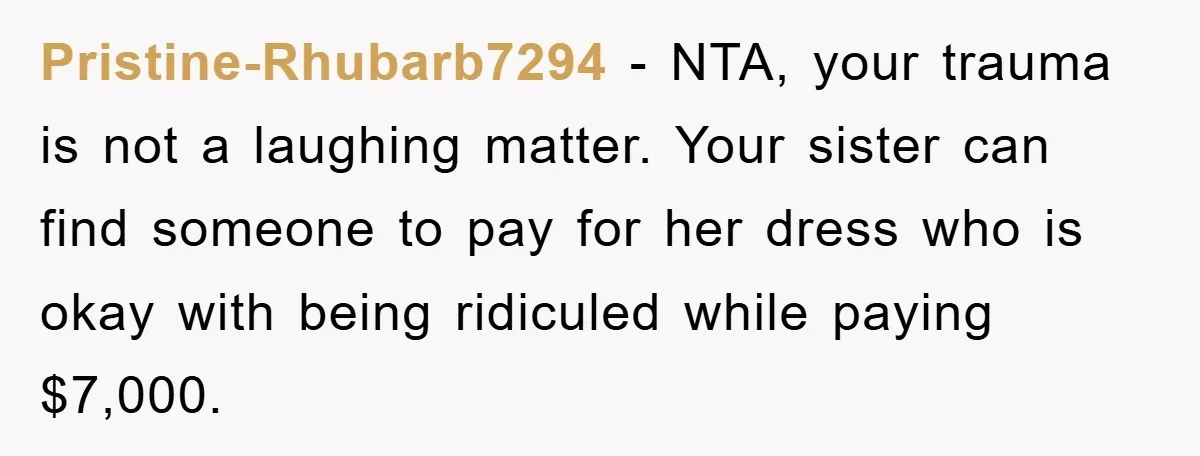 Pristine-Rhubarb7294 − NTA, your trauma is not a laughing matter. Your sister can find someone to pay for her dress who is okay with being ridiculed while paying $7,000.