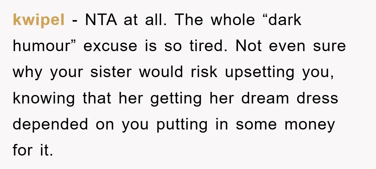 kwipel − NTA at all. The whole “dark humour” excuse is so tired. Not even sure why your sister would risk upsetting you, knowing that her getting her dream dress...