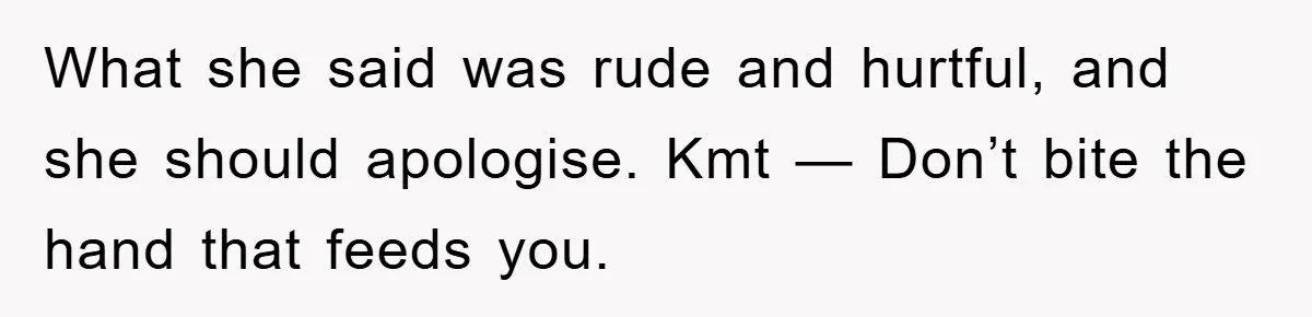 What she said was rude and hurtful, and she should apologise. Kmt — Don’t bite the hand that feeds you.