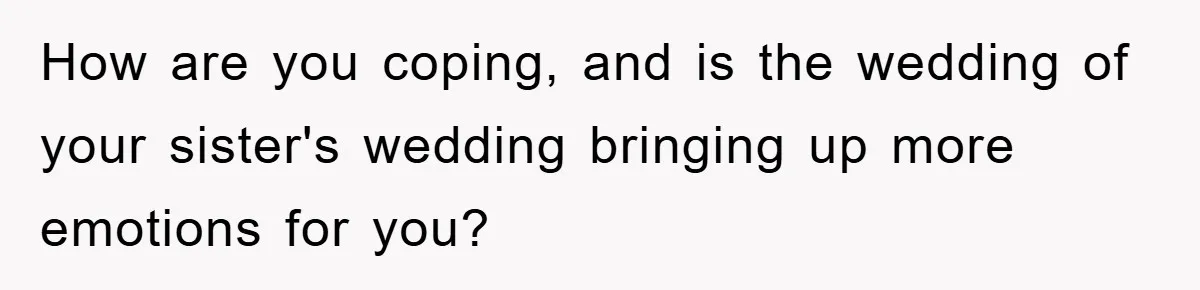 How are you coping, and is the wedding of your sister's wedding bringing up more emotions for you?