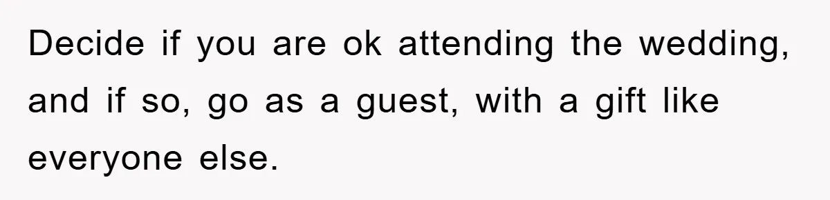 Decide if you are ok attending the wedding, and if so, go as a guest, with a gift like everyone else.
