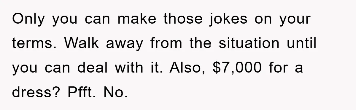 Only you can make those jokes on your terms. Walk away from the situation until you can deal with it. Also, $7,000 for a dress? Pfft. No.