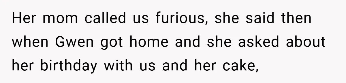 Her mom called us furious, she said then when Gwen got home and she asked about her birthday with us and her cake,