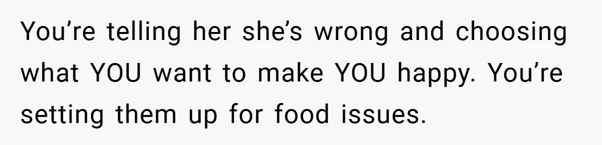 You’re telling her she’s wrong and choosing what YOU want to make YOU happy. You’re setting them up for food issues.