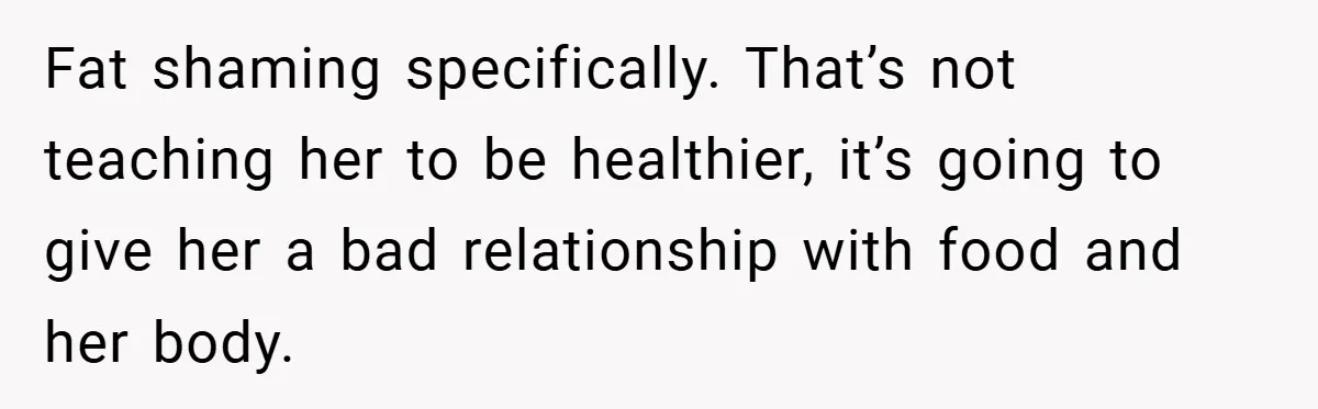 Fat shaming specifically. That’s not teaching her to be healthier, it’s going to give her a bad relationship with food and her body.