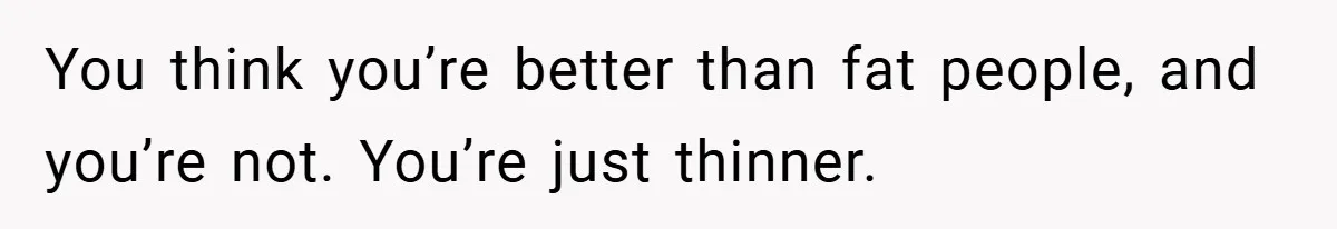 You think you’re better than fat people, and you’re not. You’re just thinner.