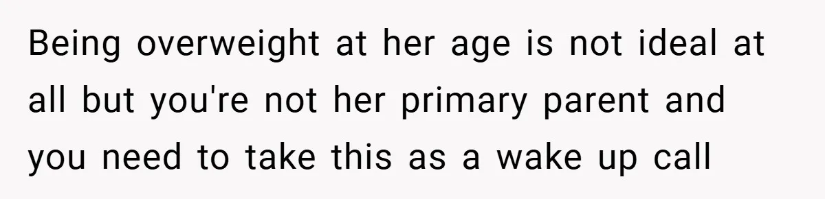 Being overweight at her age is not ideal at all but you're not her primary parent and you need to take this as a wake up call
