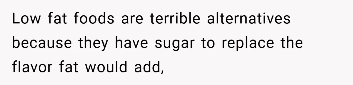 Low fat foods are terrible alternatives because they have sugar to replace the flavor fat would add,